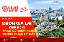 Toàn cảnh Gia Lai 24h: ĐBQH Gia Lai kiến nghị tháo gỡ điểm nghẽn trong quản lý đất đai