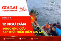 Toàn cảnh Gia Lai 24h: 12 ngư dân được ứng cứu kịp thời trên biển Gia Lai
