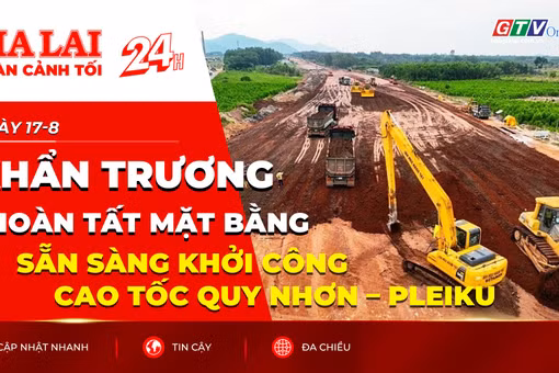 Toàn cảnh Gia Lai 24h: Khẩn trương hoàn tất mặt bằng, sẵn sàng khởi công cao tốc Quy Nhơn – Pleiku
