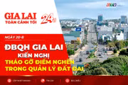 Toàn cảnh Gia Lai 24h: ĐBQH Gia Lai kiến nghị tháo gỡ điểm nghẽn trong quản lý đất đai