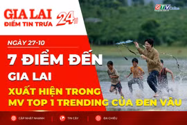 Điểm tin trưa: 7 điểm đến Gia Lai xuất hiện trong MV top 1 trending của Đen Vâu