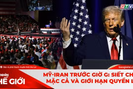 GÓC NHÌN THẾ GIỚI 19-4: Mỹ-Iran trước giờ G: Siết chặt, mặc cả và giới hạn quyền lực