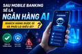 Sau mobile banking sẽ là “ngân hàng AI”: Khách hàng được gì và phải lo điều gì?