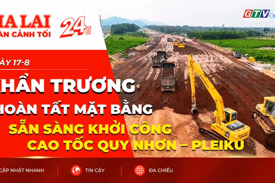 Toàn cảnh Gia Lai 24h: Khẩn trương hoàn tất mặt bằng, sẵn sàng khởi công cao tốc Quy Nhơn – Pleiku
