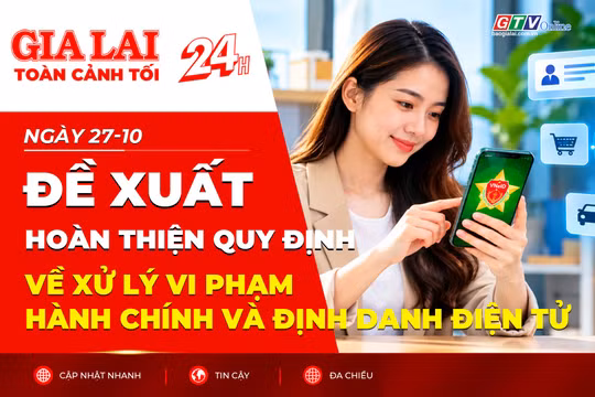 Toàn cảnh Gia Lai 24h: Đề xuất hoàn thiện quy định về xử lý vi phạm hành chính và định danh điện tử